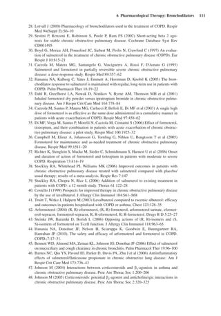 6  Pharmacological Therapy: Bronchodilators  111
	 28.	Lotvall J (2000) Pharmacology of bronchodilators used in the treatment of COPD. Respir
Med 94(Suppl E):S6–10
	 29.	Sestini P, Renzoni E, Robinson S, Poole P, Ram FS (2002) Short-acting beta 2 ago-
nists for stable chronic obstructive pulmonary disease. Cochrane Database Syst Rev
CD001495
	 30.	Boyd G, Morice AH, Pounsford JC, Siebert M, Peslis N, Crawford C (1997) An evalua-
tion of salmeterol in the treatment of chronic obstructive pulmonary disease (COPD). Eur
Respir J 10:815–21
	 31.	Cazzola M, Matera MG, Santangelo G, Vinciguerra A, Rossi F, D'Amato G (1995)
Salmeterol and formoterol in partially reversible severe chronic obstructive pulmonary
disease: a dose-response study. Respir Med 89:357–62
	 32.	Hanania NA, Kalberg C, Yates J, Emmett A, Horstman D, Knobil K (2005) The bron-
chodilator response to salmeterol is maintained with regular, long-term use in patients with
COPD. Pulm Pharmacol Ther 18:19–22
	 33.	Dahl R, Greefhorst LA, Nowak D, Nonikov V, Byrne AM, Thomson MH et al (2001)
Inhaled formoterol dry powder versus ipratropium bromide in chronic obstructive pulmo-
nary disease. Am J Respir Crit Care Med 164:778–84
	 34.	Cazzola M, Santus P, Matera MG, Carlucci P, Belloli E, Di MF et al (2003) A single high
dose of formoterol is as effective as the same dose administered in a cumulative manner in
patients with acute exacerbation of COPD. Respir Med 97:458–62
	 35.	Di MF, Verga M, Santus P, Morelli N, Cazzola M, Centanni S (2006) Effect of formoterol,
tiotropium, and their combination in patients with acute exacerbation of chronic obstruc-
tive pulmonary disease: a pilot study. Respir Med 100:1925–32
	 36.	Campbell M, Eliraz A, Johansson G, Tornling G, Nihlen U, Bengtsson T et  al (2005)
Formoterol for maintenance and as-needed treatment of chronic obstructive pulmonary
disease. Respir Med 99:1511–20
	 37.	Richter K, Stenglein S, Mucke M, Sieder C, Schmidtmann S, Harnest U et al (2006) Onset
and duration of action of formoterol and tiotropium in patients with moderate to severe
COPD. Respiration 73:414–19
	 38.	Stockley RA, Whitehead PJ, Williams MK (2006) Improved outcomes in patients with
chronic obstructive pulmonary disease treated with salmeterol compared with placebo/
usual therapy: results of a meta-analysis. Respir Res 7:147
	 39.	Stockley RA, Chopra N, Rice L (2006) Addition of salmeterol to existing treatment in
patients with COPD: a 12 month study. Thorax 61:122–28
	 40.	Costello J (1999) Prospects for improved therapy in chronic obstructive pulmonary disease
by the use of levalbuterol. J Allergy Clin Immunol 104:S61–S68
	 41.	Truitt T, Witko J, Halpern M (2003) Levalbuterol compared to racemic albuterol: efficacy
and outcomes in patients hospitalized with COPD or asthma. Chest 123:128–35
	 42.	Arformoterol (2004) (R, R)-eformoterol, (R, R)-formoterol, arformoterol tartrate, eformot-
erol-sepracor, formoterol-sepracor, R, R-eformoterol, R, R-formoterol. Drugs R D 5:25–27
	 43.	Steinke JW, Baramki D, Borish L (2006) Opposing actions of (R, R)-isomers and (S,
S)-isomers of formoterol on T-cell function. J Allergy Clin Immunol 118:963–65
	 44.	Hanania NA, Donohue JF, Nelson H, Sciarappa K, Goodwin E, Baumgartner RA,
Hanrahan JP (2010). The safety and efficacy of arformoterol and formoterol in COPD.
COPD.;7:17–31.
	 45.	Bennett WD, Almond MA, Zeman KL, Johnson JG, Donohue JF (2006) Effect of salmeterol
on mucociliary and cough clearance in chronic bronchitis. Pulm Pharmacol Ther 19:96–100
	 46.	Barnes NC, Qiu YS, Pavord ID, Parker D, Davis PA, Zhu J et al (2006) Antiinflammatory
effects of salmeterol/fluticasone propionate in chronic obstructive lung disease. Am J
Respir Crit Care Med 173:736–43
	 47.	Johnson M (2004) Interactions between corticosteroids and b2
-agonists in asthma and
chronic obstructive pulmonary disease. Proc Am Thorac Soc 1:200–206
	 48.	Johnson M (2005) Corticosteroids: potential b2
-agonist and anticholinergic interactions in
chronic obstructive pulmonary disease. Proc Am Thorac Soc 2:320–325
 