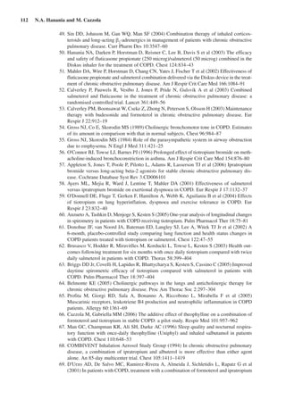 112  N.A. Hanania and M. Cazzola
	 49.	Sin DD, Johnson M, Gan WQ, Man SF (2004) Combination therapy of inhaled corticos-
teroids and long-acting b2
-adrenergics in management of patients with chronic obstructive
pulmonary disease. Curr Pharm Des 10:3547–60
	 50.	Hanania NA, Darken P, Horstman D, Reisner C, Lee B, Davis S et al (2003) The efficacy
and safety of fluticasone propionate (250 microg)/salmeterol (50 microg) combined in the
Diskus inhaler for the treatment of COPD. Chest 124:834–43
	 51.	Mahler DA, Wire P, Horstman D, Chang CN, Yates J, Fischer T et al (2002) Effectiveness of
fluticasone propionate and salmeterol combination delivered via the Diskus device in the treat-
ment of chronic obstructive pulmonary disease. Am J Respir Crit Care Med 166:1084–91
	 52.	Calverley P, Pauwels R, Vestbo J, Jones P, Pride N, Gulsvik A et al (2003) Combined
salmeterol and fluticasone in the treatment of chronic obstructive pulmonary disease: a
randomised controlled trial. Lancet 361:449–56
	 53.	Calverley PM, Boonsawat W, Cseke Z, Zhong N, Peterson S, Olsson H (2003) Maintenance
therapy with budesonide and formoterol in chronic obstructive pulmonary disease. Eur
Respir J 22:912–19
	 54.	Gross NJ, Co E, Skorodin MS (1989) Cholinergic bronchomotor tone in COPD. Estimates
of its amount in comparison with that in normal subjects. Chest 96:984–87
	 55.	Gross NJ, Skorodin MS (1984) Role of the parasympathetic system in airway obstruction
due to emphysema. N Engl J Med 311:421–25
	 56.	O'Connor BJ, Towse LJ, Barnes PJ (1996) Prolonged effect of tiotropium bromide on meth-
acholine-induced bronchoconstriction in asthma. Am J Respir Crit Care Med 154:876–80
	 57.	Appleton S, Jones T, Poole P, Pilotto L, Adams R, Lasserson TJ et al (2006) Ipratropium
bromide versus long-acting beta-2 agonists for stable chronic obstructive pulmonary dis-
ease. Cochrane Database Syst Rev 3:CD006101
	 58.	Ayers ML, Mejia R, Ward J, Lentine T, Mahler DA (2001) Effectiveness of salmeterol
versus ipratropium bromide on exertional dyspnoea in COPD. Eur Respir J 17:1132–37
	 59.	O'Donnell DE, Fluge T, Gerken F, Hamilton A, Webb K, Aguilaniu B et al (2004) Effects
of tiotropium on lung hyperinflation, dyspnoea and exercise tolerance in COPD. Eur
Respir J 23:832–40
	 60.	Anzueto A, Tashkin D, Menjoge S, Kesten S (2005) One-year analysis of longitudinal changes
in spirometry in patients with COPD receiving tiotropium. Pulm Pharmacol Ther 18:75–81
	 61.	Donohue JF, van Noord JA, Bateman ED, Langley SJ, Lee A, Witek TJ Jr et al (2002) A
6-month, placebo-controlled study comparing lung function and health status changes in
COPD patients treated with tiotropium or salmeterol. Chest 122:47–55
	 62.	Brusasco V, Hodder R, Miravitlles M, Korducki L, Towse L, Kesten S (2003) Health out-
comes following treatment for six months with once daily tiotropium compared with twice
daily salmeterol in patients with COPD. Thorax 58:399–404
	 63.	Briggs DD Jr, Covelli H, Lapidus R, Bhattycharya S, Kesten S, Cassino C (2005) Improved
daytime spirometric efficacy of tiotropium compared with salmeterol in patients with
COPD. Pulm Pharmacol Ther 18:397–404
	 64.	Belmonte KE (2005) Cholinergic pathways in the lungs and anticholinergic therapy for
chronic obstructive pulmonary disease. Proc Am Thorac Soc 2:297–304
	 65.	Profita M, Giorgi RD, Sala A, Bonanno A, Riccobono L, Mirabella F et  al (2005)
Muscarinic receptors, leukotriene B4 production and neutrophilic inflammation in COPD
patients. Allergy 60:1361–69
	 66.	Cazzola M, Gabriella MM (2006) The additive effect of theophylline on a combination of
formoterol and tiotropium in stable COPD: a pilot study. Respir Med 101:957–962
	 67.	Man GC, Champman KR, Ali SH, Darke AC (1996) Sleep quality and nocturnal respira-
tory function with once-daily theophylline (Uniphyl) and inhaled salbutamol in patients
with COPD. Chest 110:648–53
	 68.	COMBIVENT Inhalation Aerosol Study Group (1994) In chronic obstructive pulmonary
disease, a combination of ipratropium and albuterol is more effective than either agent
alone. An 85-day multicenter trial. Chest 105:1411–1419
	 69.	D'Urzo AD, De Salvo MC, Ramirez-Rivera A, Almeida J, Sichletidis L, Rapatz G et al
(2001) In patients with COPD, treatment with a combination of formoterol and ipratropium
 