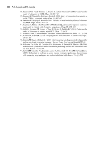 114  N.A. Hanania and M. Cazzola
	 88.	Ferguson GT, Funck-Brentano C, Fischer T, Darken P, Reisner C (2003) Cardiovascular
safety of salmeterol in COPD. Chest 123:1817–24
	 89.	Rodrigo GJ, Nannini LJ, Rodriguez-Roisin R (2008) Safety of long-acting beta-agonists in
stable COPD: a systematic review. Chest 133:1079–87
	 90.	Donohue JF, Menjoge S, Kesten S (2003) Tolerance to bronchodilating effects of salmeterol
in COPD. Respir Med 97:1014–20
	 91.	Cazzola M, Matera MG, Donner CF (2005) Inhaled b2
-adrenoceptor agonists: cardiovas-
cular safety in patients with obstructive lung disease. Drugs 65:1595–610
	 92.	Celli B, Decramer M, Leimer I, Vogel U, Kesten S, Tashkin DP (2010) Cardiovascular
safety of tiotropium in patients with COPD. Chest 137:20–30
	 93.	Barnes PJ (1997) Current therapies for asthma. Promise and limitations. Chest 111:17S–26S
	 94.	Cazzola M, Matera MG (2009) Emerging inhaled bronchodilators: an update. Eur Respir J
34:757–69
	 95.	Cazzola M, Matera MG, Lotvall J (2005) Ultra long-acting beta 2-agonists in development for
asthma and chronic obstructive pulmonary disease. Expert Opin Investig Drugs 14:775–83
	 96.	Calverley PM, Rabe KF, Goehring UM, Kristiansen S, Fabbri LM, Martinez FJ (2009)
Roflumilast in symptomatic chronic obstructive pulmonary disease: two randomised clini-
cal trials. Lancet 374:685–94
	 97.	Fabbri LM, Calverley PM, Izquierdo-Alonso JL, Bundschuh DS, Brose M, Martinez FJ et al
(2009) Roflumilast in moderate-to-severe chronic obstructive pulmonary disease treated
with longacting bronchodilators: two randomised clinical trials. Lancet 374:695–703
 