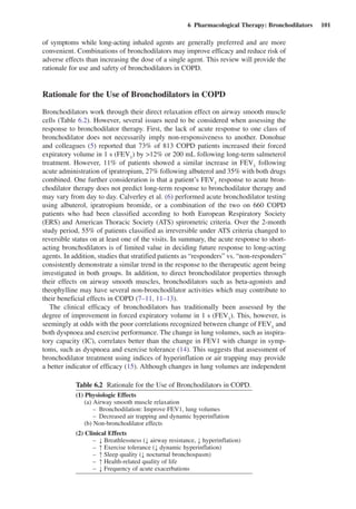 6  Pharmacological Therapy: Bronchodilators  101
of symptoms while long-acting inhaled agents are generally preferred and are more
convenient. Combinations of bronchodilators may improve efficacy and reduce risk of
adverse effects than increasing the dose of a single agent. This review will provide the
rationale for use and safety of bronchodilators in COPD.
Rationale for the Use of Bronchodilators in COPD
Bronchodilators work through their direct relaxation effect on airway smooth muscle
cells (Table 6.2). However, several issues need to be considered when assessing the
response to bronchodilator therapy. First, the lack of acute response to one class of
bronchodilator does not necessarily imply non-responsiveness to another. Donohue
and colleagues (5) reported that 73% of 813 COPD patients increased their forced
expiratory volume in 1 s (FEV1
) by >12% or 200 mL following long-term salmeterol
treatment. However, 11% of patients showed a similar increase in FEV1
following
acute administration of ipratropium, 27% following albuterol and 35% with both drugs
combined. One further consideration is that a patient’s FEV1
response to acute bron-
chodilator therapy does not predict long-term response to bronchodilator therapy and
may vary from day to day. Calverley et al. (6) performed acute bronchodilator ­testing
using albuterol, ipratropium bromide, or a combination of the two on 660 COPD
patients who had been classified according to both European Respiratory Society
(ERS) and American Thoracic Society (ATS) spirometric criteria. Over the 2-month
study period, 55% of patients classified as irreversible under ATS criteria changed to
reversible status on at least one of the visits. In summary, the acute response to short-
acting bronchodilators is of limited value in deciding future response to long-acting
agents. In addition, studies that stratified patients as “responders” vs. “non-responders”
consistently demonstrate a similar trend in the response to the therapeutic agent being
investigated in both groups. In addition, to direct bronchodilator properties through
their effects on airway smooth muscles, bronchodilators such as beta-agonists and
theophylline may have several non-bronchodilator activities which may contribute to
their beneficial effects in COPD (7–11, 11–13).
The clinical efficacy of bronchodilators has traditionally been assessed by the
degree of improvement in forced expiratory volume in 1 s (FEV1
). This, however, is
seemingly at odds with the poor correlations recognized between change of FEV1
and
both dyspnoea and exercise performance. The change in lung volumes, such as inspira-
tory capacity (IC), correlates better than the change in FEV1 with change in symp-
toms, such as dyspnoea and exercise tolerance (14). This suggests that assessment of
bronchodilator treatment using indices of hyperinflation or air trapping may provide
a better indicator of efficacy (15). Although changes in lung volumes are independent
Table 6.2  Rationale for the Use of Bronchodilators in COPD.
(1) Physiologic Effects
(a) Airway smooth muscle relaxation
–	 Bronchodilation: Improve FEV1, lung volumes
–	 Decreased air trapping and dynamic hyperinflation
(b) Non-bronchodilator effects
(2) Clinical Effects
–	 ↓ Breathlessness (↓ airway resistance, ↓ hyperinflation)
–	 ↑ Exercise tolerance (↓ dynamic hyperinflation)
–	 ↑ Sleep quality (↓ nocturnal bronchospasm)
–	 ↑ Health-related quality of life
–	 ↓ Frequency of acute exacerbations
 