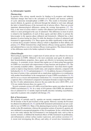 6  Pharmacological Therapy: Bronchodilators  103
b2
-Adrenoceptor Agonists
Pharmacology
b2
-agonists relax airway smooth muscles by binding to b2
-receptors and inducing
structural changes that lead to the activation of G proteins and increase synthesis
of cyclic adenosine monophosphate (cAMP) (27). This results in bronchial smooth
muscle dilation. b2
-agonists are delivered through the inhaled or oral route although
the latter is limited because of the increased risk of adverse effects. There are several
important pharmacological differences among the existing beta-agonists (27, 28).
First, is the onset of action which is similar with albuterol and formoterol (1–3 min)
while it is more prolonged in the case of salmeterol. This difference in onset of action
is related to the lipophilicity of each of these agents and their ability to activate the
beta-receptor in the aqueous phase (albuterol and formoterol). Albuterol has a short
duration of action lasting less than 6 h while the duration of action of salmeterol and
formoterol is approximately 12 h. These agents also differ significantly in their ability
to activate the b2
-receptor (intrinsic efficacy) which is dependent on their affinity and
potency (27). While formoterol has a high intrinsic efficacy (strong agonist), albuterol
and salmeterol have a very low intrinsic efficacy (weak agonists). The clinical relevance
of this difference needs to be further explored in future trials.
Clinical Benefits
Short-acting b2
-agonists have a rapid onset of action and are very effective for rescue
of symptoms in COPD. Albuterol is the most commonly used agent. In addition to
their bronchodilatory properties, these agents are effective in increasing mucociliary
clearance. A systematic review showed that regular use of short-acting beta-agonists
in COPD was associated with improvement in lung function and dyspnoea (29). The
two currently available LABAs – salmeterol and formoterol – have been shown signifi-
cantly to improve lung function, health status, and symptom reduction, compared with
both placebo (16, 30–32) and ipratropium (21, 33). In addition, because of formoterol’s
fast onset of action, it has a potential role as stand-alone medication or in combination
with another bronchodilator in the management of acute COPD exacerbation (34, 35)
and for use as a rescue and maintenance medication (36). A recent study demonstrated
a superior effect of formoterol compared to tiotropium bromide in improving FEV1
in
the first 2 h after administration, however the area under the curve (AUC) FEV1
over
12 h was similar between these two agents (37).
Several systematic reviews of LABAs reveal that these agents can reduce the rate of
COPD exacerbations(19, 38). In a study of 634 patients with COPD, the administra-
tion of salmeterol for 12 months improved health outcomes including exacerbations,
especially in patients who complied with therapy (39).
Role of Stereoisomers
The majority of currently used b2
- agonists are racemic compounds which contain a
50–50 mixture of the R and S-isomers of the agonist. However, recently the R-isomer
for albuterol (levalbuterol) (40, 41) and the R,R-formoterol (arformoterol) are now avail-
able for use in COPD (42). Many of the pharmacological activity of the agonist usually
resides in the (R)-enantiomer, whereas the anomalous actions of racemic b2
-agonists are
now attributed to unsuspected properties of the (S)-enantiomer. In fact, recent data from
an in vitro study indicate that S,S-formoterol is not biologically inert, such as that in
racemic mixtures; it inhibited the beneficial effects of R,R,-formoterol on proliferation,
anti-inflammatory cellular surface marker expression, and cytokine secretion (43).
A recent trial investigating the efficacy and safety of several dose formulations of
 