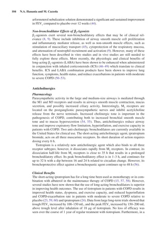 104  N.A. Hanania and M. Cazzola
arformoterol nebulization solution demonstrated a significant and sustained improvement
in FEV1
compared to placebo over 12 weeks (44).
Non-bronchodilator Effects of b2
-Agonists
b2
-agonists exert several non-bronchodilatory effects that may be of clinical rel-
evance (8, 9). These include inhibition of airway smooth muscle cell proliferation
and inflammatory mediator release, as well as non-smooth muscle effects, such as
stimulation of mucociliary transport (45), cytoprotection of the respiratory mucosa,
and attenuation of neutrophil recruitment and activation (9). However, many of these
effects have been described in vitro studies and in vivo studies are still needed to
fully explore these effects. More recently, the physiologic and clinical benefits of
long-acting b2
-agonists (LABA) have been shown to be enhanced when administered
in conjunction with inhaled corticosteroids (ICS) (46–49) which translate to clinical
benefits. ICS and LABA combination products have been shown to improve lung
function, symptoms, health status, and reduce exacerbations in patients with moderate
to severe COPD (50–53).
Anticholinergics
Pharmacology
Parasympathetic activity in the large and medium-size airways is mediated through
the M1 and M3 receptors and results in airways smooth muscle contraction, mucus
secretion, and possibly increased ciliary activity. Interestingly, M2
receptors are
located on the postganglionic parasympathetic nerves and inhibit acetylcholine
release from the nerve terminals. Increased cholinergic tone is important in the
pathogenesis of COPD, contributing both to increased bronchial smooth muscle
tone and to mucus hypersecretion (54, 55). Thus, anticholinergics reduce airway
tone and improve expiratory flow limitation, hyperinflation, and exercise capacity in
patients with COPD. Two anti-cholinergic bronchodilators are currently available in
the United States for clinical use. The short-acting anticholinergic agent, ipratropium
bromide, acts on all three muscarinic receptors. Its short duration of action requires
dosing every 6 h.
Tiotropium is a relatively new anticholinergic agent which also binds to all three
receptor subtypes; however, it dissociates rapidly from M2
receptors. In contrast, its
dissociation half-life from M3
receptors is close to 35 h that results in a prolonged
bronchodilatory effect. Its peak bronchodilatory effect is in 1–3 h, and continues for
up to 32 h with a dip between 16 and 24 h related to circadian change. However, its
bronchoprotective effect against a bronchospastic agent continues up to 48 h (56).
Clinical Benefits
The short-acting ipratropium has for a long time been used as monotherapy or in com-
bination with albuterol in the maintenance therapy of COPD (15, 57, 58). However,
several studies have now shown that the use of long-acting bronchodilators is superior
in improving health outcomes. The use of tiotropium in patients with COPD results in
improved health status, dyspnoea, and exercise capacity, and reduced hyperinflation
and COPD-exacerbation rate in patients with moderate to severe COPD relative to
placebo (23, 59, 60) and ipratropium (24). Data from large long-term trials showed that
trough FEV1
increased by 100–150 mL, and the peak FEV1
increased by 150–200 mL
above trough level after inhalation of 18 mg of tiotropium. No loss of efficacy was
seen over the course of 1 year of regular treatment with tiotropium. Furthermore, in a
 