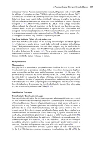 6  Pharmacological Therapy: Bronchodilators  105
multicenter Veterans Administration trial involving 1,829 patients with severe COPD,
the addition of tiotropium to other COPD therapies significantly reduced acute COPD
­exacerbations and reduced COPD hospitalizations when compared to placebo (20).
Data from three more recent studies, specifically designed to explore the potential
differences between tiotropium and salmeterol, seem to indicate a greater efficacy of
tiotropium (61–63). More recently, data from the UPLIFT study (a large clinical trial
which evaluated the effect of tiotropium on the decline of lung function and other
outcomes over a 4-year period) demonstrated a significant effect of treatment with
tiotropium on improving lung function, reduction in exacerbations, and improvement
in health status compared to placebo treated patients(25). However, there was no effect
of tiotropium on decline lung function compared to placebo.
Non-bronchodilator Effects of Anticholinergics
Some non-bronchodilator effects for the existing anticholinergics have been reported
(64). Furthermore, results from a recent study performed on sputum cells obtained
from COPD patients demonstrate that muscarinic receptors may be involved in air-
way inflammation in subjects with COPD through acetylcholine-induced, ERK1/2-
dependent leukotriene B4 release (65). These results suggest that anticholinergic
therapy may contribute to reduced neutrophilic inflammation in COPD, however these
findings need to be further evaluated in human.
Methylxanthines
Pharmacology
Theophylline is a non-selective phosphodiesterase inhibitor that acts both as a weak
bronchodilator and a respiratory stimulant. It has been shown to improve diaphrag-
matic contractility and has some anti-inflammatory properties (10). Because of its
potential ability to activate the histone deacetylase (HDAC) system, theophylline may
have the ability of enhancing the effects of inhaled corticosteroids in patients with
COPD. However, because of its potential adverse effects and narrow therapeutic index,
it should only be used when symptoms persist despite optimal bronchodilator therapy.
Several studies have demonstrated the beneficial effects for theophylline when added
to other treatments in patients with COPD (66, 67).
Combination Therapies
Bronchodilator Combination Therapy
Current guidelines highlight the fact that for patients whose conditions are not control-
led with bronchodilator monotherapy, the use of a combination of more than one class
of bronchodilators may be more effective than the use of single agents with respect to
improvements in lung function, symptoms, and reducing the risk of adverse events. In
particular, the use of an inhaled anticholinergic with a b2
-agonist seems to be a con-
venient way of delivering treatment and obtaining better results. Large studies have
demonstrated that the combination of the short-acting b2
-agonist albuterol with the
short-acting anticholinergic ipratropium is superior to either single agent alone (68).
Some trials have highlighted that the addition of LABAs to ipratropium is more effec-
tive than either agent used alone (69, 70). In a 12-week trial, ZuWallack and colleagues
showed that salmeterol plus theophylline caused significantly greater improvements in
pulmonary functions and symptoms, compared with either single agent (71).
Considering that formoterol provides a greater degree of early bronchodilation
(in the first 2 h) than tiotropium and comparable bronchodilation over 12 h (37), the
 
