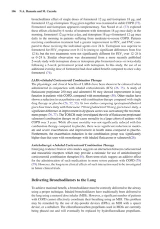 106  N.A. Hanania and M. Cazzola
bronchodilator effect of single doses of formoterol 12 mg and tiotropium 18 mg, and
formoterol 12 mg + tiotropium 18 mg given together was examined in stable COPD (72).
Formoterol and tiotropium appeared complementary. Van Noord et al. (73) explored
these effects elicited by 6 weeks of treatment with tiotropium 18 mg once daily in the
morning, formoterol 12 mg twice a day, and tiotropium 18 mg + formoterol 12 mg once
daily in the morning in patients suffering from moderate-to-severe COPD. Patients
receiving combination treatment had a greater improvement in FEV1
and FVC com-
pared to those receiving the individual agents over 24 h. Tiotropium was superior to
formoterol for FEV1
response over 0–12 h (owing to significant differences from 8 to
12 h), but the two treatments were not significantly different for FEV1
over 12–24 h
or 0–24  h. Similar observation was documented from a more recently published
2-week study with tiotropium alone or tiotropium plus formoterol once- or twice-daily
following a 2-week pretreatment period with tiotropium. In this study, the use of an
additional evening dose of formoterol had clear added benefit compared to once a day
formoterol (74).
LABA + Inhaled Corticosteroid Combination Therapy
The physiologic and clinical benefits of LABAs have been shown to be enhanced when
administered in conjunction with inhaled corticosteroids (ICS) (26, 75). A study of
fluticasone propionate 250 mcg and salmeterol 50 mcg showed improvement in lung
function in patients with COPD, compared with monotherapy (50). Other studies have
shown a reduction in exacerbation rate with combination therapy compared with single
drug therapy or placebo (26, 52, 53). In two studies comparing ipratropium/albuterol
given four times daily with fluticasone 250 mcg/salmeterol 50 mcg given twice daily, a
significant difference in improvement in dyspnoea scores was seen among the two treat-
ment groups (76, 77). The TORCH study investigated the role of fluticasone propionate/
salmeterol combination therapy on all-cause mortality in a large cohort of patients with
COPD over 3 years. While all-cause mortality was not significantly reduced with this
combination therapy compared to placebo, there were significant reduction in moder-
ate and severe exacerbations and improvement in health status compared to placebo.
Furthermore, the exacerbation reduction in the combination group was significantly
higher than that seen with monotherapy with inhaled fluticasone or salmeterol(26).
Anticholinergic + Inhaled Corticosteroid Combination Therapy
Emerging evidence from in vitro studies suggests an interaction between corticosteroid
and muscarinic receptors which may provide a rationale for use of anticholinergic/
corticosteroid combination therapies(48). Short-term trials suggest an additive effect
for the administration of such medications in more severe patients with COPD (78)
(79). However, the long-term clinical effects of such interaction need to be investigated
in future clinical trials.
Delivering Bronchodilators to the Lung
To achieve maximal benefit, a bronchodilator must be correctly delivered to the airway
using a proper technique. Inhaled bronchodilators have traditionally been delivered to
the lung using a metered dose inhaler (MDI). However, a significant number of patients
with COPD cannot effectively coordinate their breathing using an MDI. This problem
may be remedied by the use of dry-powder devices (DPIs), an MDI with a spacer
device, or a nebulizer. The chlorofluorocarbon propellants used in MDIs are currently
being phased out and will eventually be replaced by hydrofluoroalkane propellants.
 