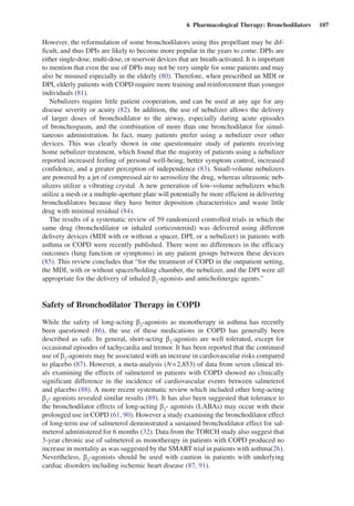 6  Pharmacological Therapy: Bronchodilators  107
However, the reformulation of some bronchodilators using this propellant may be dif-
ficult, and thus DPIs are likely to become more popular in the years to come. DPIs are
either single-dose, multi-dose, or reservoir devices that are breath-activated. It is important
to mention that even the use of DPIs may not be very simple for some patients and may
also be misused especially in the elderly (80). Therefore, when prescribed an MDI or
DPI, elderly patients with COPD require more training and reinforcement than younger
individuals (81).
Nebulizers require little patient cooperation, and can be used at any age for any
disease severity or acuity (82). In addition, the use of nebulizer allows the delivery
of larger doses of bronchodilator to the airway, especially during acute episodes
of bronchospasm, and the combination of more than one bronchodilator for simul-
taneous administration. In fact, many patients prefer using a nebulizer over other
devices. This was clearly shown in one questionnaire study of patients receiving
home nebulizer treatment, which found that the majority of patients using a nebulizer
reported increased feeling of personal well-being, better symptom control, increased
confidence, and a greater perception of independence (83). Small-volume nebulizers
are powered by a jet of compressed air to aerosolize the drug, whereas ultrasonic neb-
ulizers utilize a vibrating crystal. A new generation of low-volume nebulizers which
utilize a mesh or a multiple-aperture plate will potentially be more efficient in delivering
bronchodilators because they have better deposition characteristics and waste little
drug with minimal residual (84).
The results of a systematic review of 59 randomized controlled trials in which the
same drug (bronchodilator or inhaled corticosteroid) was delivered using different
delivery devices (MDI with or without a spacer, DPI, or a nebulizer) in patients with
asthma or COPD were recently published. There were no differences in the efficacy
outcomes (lung function or symptoms) in any patient groups between these devices
(85). This review concludes that “for the treatment of COPD in the outpatient setting,
the MDI, with or without spacer/holding chamber, the nebulizer, and the DPI were all
appropriate for the delivery of inhaled b2
-agonists and anticholinergic agents.”
Safety of Bronchodilator Therapy in COPD
While the safety of long-acting b2
-agonists as monotherapy in asthma has recently
been questioned (86), the use of these medications in COPD has generally been
described as safe. In general, short-acting b2
-agonists are well tolerated, except for
occasional episodes of tachycardia and tremor. It has been reported that the continued
use of b2
-agonists may be associated with an increase in cardiovascular risks compared
to placebo (87). However, a meta-analysis (N = 2,853) of data from seven clinical tri-
als examining the effects of salmeterol in patients with COPD showed no clinically
significant difference in the incidence of cardiovascular events between salmeterol
and placebo (88). A more recent systematic review which included other long-acting
b2
- agonists revealed similar results (89). It has also been suggested that tolerance to
the bronchodilator effects of long-acting b2
- agonists (LABAs) may occur with their
prolonged use in COPD (61, 90). However a study examining the bronchodilator effect
of long-term use of salmeterol demonstrated a sustained bronchodilator effect for sal-
meterol administered for 6 months (32). Data from the TORCH study also suggest that
3-year chronic use of salmeterol as monotherapy in patients with COPD produced no
increase in mortality as was suggested by the SMART trial in patients with asthma(26).
Nevertheless, b2
-agonists should be used with caution in patients with underlying
cardiac disorders including ischemic heart disease (87, 91).
 