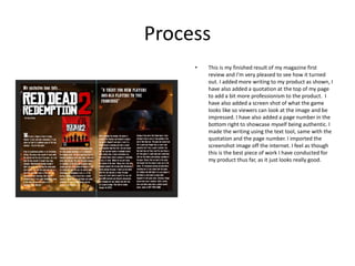 Process
• This is my finished result of my magazine first
review and I’m very pleased to see how it turned
out. I added more writing to my product as shown, I
have also added a quotation at the top of my page
to add a bit more professionism to the product. I
have also added a screen shot of what the game
looks like so viewers can look at the image and be
impressed. I have also added a page number in the
bottom right to showcase myself being authentic. I
made the writing using the text tool, same with the
quotation and the page number. I imported the
screenshot image off the internet. I feel as though
this is the best piece of work I have conducted for
my product thus far, as it just looks really good.
 