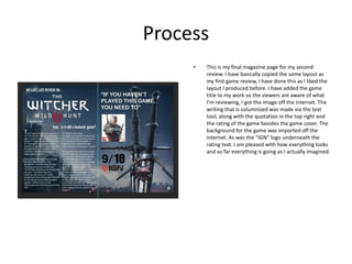Process
• This is my final magazine page for my second
review. I have basically copied the same layout as
my first game review, I have done this as I liked the
layout I produced before. I have added the game
title to my work so the viewers are aware of what
I’m reviewing, I got the image off the internet. The
writing that is columnized was made via the text
tool, along with the quotation in the top right and
the rating of the game besides the game cover. The
background for the game was imported off the
internet. As was the “IGN” logo underneath the
rating text. I am pleased with how everything looks
and so far everything is going as I actually imagined.
 