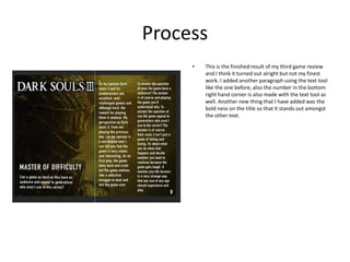 Process
• This is the finished result of my third game review
and I think it turned out alright but not my finest
work. I added another paragraph using the text tool
like the one before, also the number in the bottom
right hand corner is also made with the text tool as
well. Another new thing that I have added was the
bold ness on the title so that it stands out amongst
the other text.
 