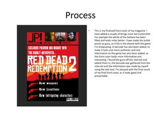 Process
• This is my finalised front cover of my magazine. I
have added a couple of things since last screenshot.
For example the whole of the bottom has been
filled and looks miles better. I have made the bullet
points as guns, as it fits in the theme with the game
I’m showcasing. A barcode has also been added, to
make it look a lot more authentic and real.
Information on the game has also been added, so
the front cover looks more informative and
interesting. I found the guns off the internet and
added them in, the barcode was gathered from the
internet and the information was made by myself
using the text tool. I’m pleased with the final result
of my final front cover, as it looks good and
presentable.
 