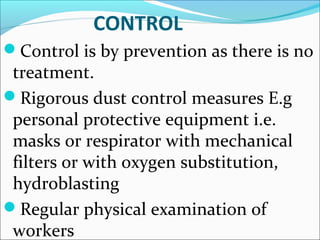 CONTROL
Control is by prevention as there is no
treatment.
Rigorous dust control measures E.g
personal protective equipment i.e.
masks or respirator with mechanical
filters or with oxygen substitution,
hydroblasting
Regular physical examination of
workers
 