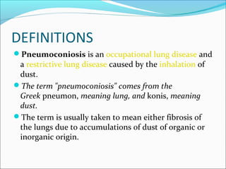 DEFINITIONS
Pneumoconiosis is an occupational lung disease and 
a restrictive lung disease caused by the inhalation of 
dust.
The term "pneumoconiosis" comes from the
Greek pneumon, meaning lung, and konis, meaning
dust. 
The term is usually taken to mean either fibrosis of 
the lungs due to accumulations of dust of organic or 
inorganic origin. 
 