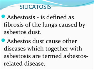 SILICATOSIS
Asbestosis - is defined as
fibrosis of the lungs caused by
asbestos dust.
Asbestos dust cause other
diseases which together with
asbestosis are termed asbestos-
related disease.
 