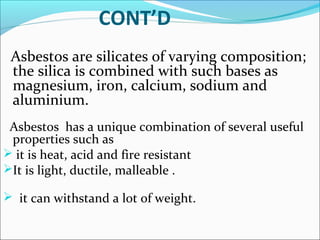 CONT’D
Asbestos are silicates of varying composition;
the silica is combined with such bases as
magnesium, iron, calcium, sodium and
aluminium.
Asbestos has a unique combination of several useful
properties such as
 it is heat, acid and fire resistant
It is light, ductile, malleable .
 it can withstand a lot of weight.
 