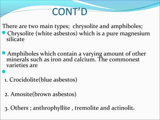 CONT’D
There are two main types; chrysolite and amphiboles;
Chrysolite (white asbestos) which is a pure magnesium
silicate
Amphiboles which contain a varying amount of other
minerals such as iron and calcium. The commonest
varieties are

1. Crocidolite(blue asbestos)
2. Amosite(brown asbestos)
3. Others ; anthrophyllite , tremolite and actinolite
 