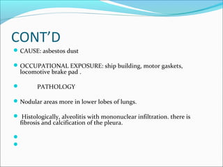 CONT’D
CAUSE: asbestos dust
OCCUPATIONAL EXPOSURE: ship building, motor gaskets,
locomotive brake pad .
 PATHOLOGY
Nodular areas more in lower lobes of lungs.
 Histologically, alveolitis with mononuclear infiltration. there is
fibrosis and calcification of the pleura.


 