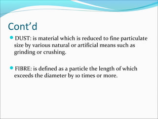 Cont’d
DUST: is material which is reduced to fine particulate 
size by various natural or artificial means such as 
grinding or crushing.
FIBRE: is defined as a particle the length of which 
exceeds the diameter by 10 times or more.
 
