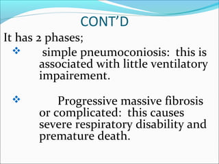 CONT’D
It has 2 phases;
 simple pneumoconiosis: this is
associated with little ventilatory
impairement.
 Progressive massive fibrosis
or complicated: this causes
severe respiratory disability and
premature death.
 