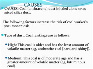 CAUSESCAUSES: Coal (anthracene) dust inhaled alone or as
mixed silica dust.
The following factors increase the risk of coal worker’s
pneumoconiosis:
Type of dust: Coal rankings are as follows:
High: This coal is older and has the least amount of
volatile matter (eg, anthracite coal [hard and shiny]).
Medium: This coal is of moderate age and has a
greater amount of volatile matter (eg, bituminous
coal).
 