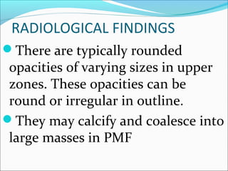 RADIOLOGICAL FINDINGS
There are typically rounded
opacities of varying sizes in upper
zones. These opacities can be
round or irregular in outline.
They may calcify and coalesce into
large masses in PMF
 