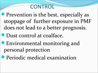CONTROL
Prevention is the best, especially as
stoppage of further exposure in PMF
does not lead to a better prognosis.
Dust control at coalface.
Environmental monitoring and
personal protection
Periodic medical examination
 