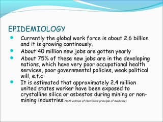 EPIDEMIOLOGY
 Currently the global work force is about 2.6 billion
and it is growing continously.
 About 40 million new jobs are gotten yearly
 About 75% of these new jobs are in the developing
nations, which have very poor occupational health
services, poor governmental policies, weak political
will, e.t.c
 It is estimated that approximately 2.4 million
united states worker have been exposed to
crystalline silica or asbestos during mining or non-
mining industries-(16th edition of Harrison’s principle of medicine)
 