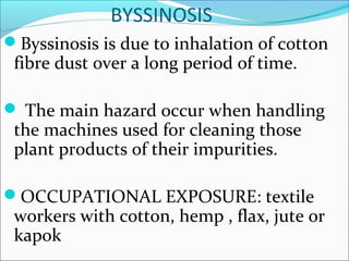 BYSSINOSIS
Byssinosis is due to inhalation of cotton
fibre dust over a long period of time.
 The main hazard occur when handling
the machines used for cleaning those
plant products of their impurities.
OCCUPATIONAL EXPOSURE: textile
workers with cotton, hemp , flax, jute or
kapok
 