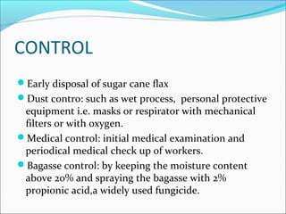 CONTROL
Early disposal of sugar cane flax
Dust contro: such as wet process, personal protective
equipment i.e. masks or respirator with mechanical
filters or with oxygen.
Medical control: initial medical examination and
periodical medical check up of workers.
Bagasse control: by keeping the moisture content
above 20% and spraying the bagasse with 2%
propionic acid,a widely used fungicide.
 