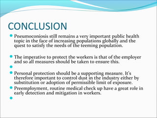CONCLUSION
Pneumoconiosis still remains a very important public health
topic in the face of increasing populations globally and the
quest to satisfy the needs of the teeming population.
The imperative to protect the workers is that of the employer
and so all measures should be taken to ensure this.

Personal protection should be a supporting measure. It’s
therefore important to control dust in the industry either by
substitution or adoption of permissible limit of exposure.
Preemployment, routine medical check up have a great role in
early detection and mitigation in workers.

 
