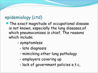 epidemiology (ctd)
The exact magnitude of occupational disease
is not known, especially the lung diseases,of
which pneumoconises is chief. The reasons
which include;
             - symptomless
- late diagnosis
- mimicking other lung pathology
- employers covering up
- lack of government policies e.t.c,
 