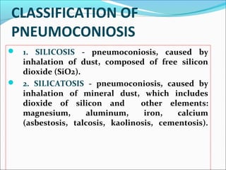 CLASSIFICATION OF
PNEUMOCONIOSIS
 1. SILICOSIS - pneumoconiosis, caused by
inhalation of dust, composed of free silicon
dioxide (SiO2).
 2. SILICATOSIS - pneumoconiosis, caused by
inhalation of mineral dust, which includes
dioxide of silicon and other elements:
magnesium, aluminum, iron, calcium
(asbestosis, talcosis, kaolinosis, cementosis).
 