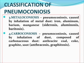 CLASSIFICATION OF
PNEUMOCONIOSIS
 3.METALOCONIOSIS – pneumoconiosis, caused
by inhalation of metal dust: iron, aluminum,
barium, manganese (siderosis, aluminosis,
baritosis).
 4.CARBOCONIOSIS – pneumoconiosis, caused
by inhalation of dust, composed of
carbonaceous dust: anthracite coal, coke,
graphite, soot (anthracosis, graphitosis). 
 