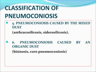 CLASSIFICATION OF
PNEUMOCONIOSIS
 5. PNEUMOCONIOSIS CAUSED BY THE MIXED
DUST
(anthracosilicosis, siderosilicosis).
 6. PNEUMOCONIOSIS CAUSED BY AN
ORGANIC DUST
(bisinosis, corn pneumoconiosis)
 