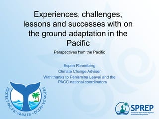 Experiences, challenges,
lessons and successes with on
the ground adaptation in the
Pacific
Perspectives from the Pacific
Espen Ronneberg
Climate Change Adviser
With thanks to Peniamina Leavai and the
PACC national coordinators
 
