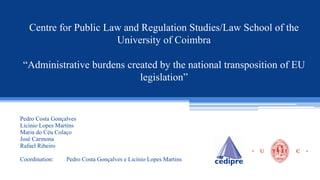 Centre for Public Law and Regulation Studies/Law School of the
University of Coimbra
“Administrative burdens created by the national transposition of EU
legislation”
Pedro Costa Gonçalves
Licínio Lopes Martins
Maria do Céu Colaço
José Carmona
Rafael Ribeiro
Coordination: Pedro Costa Gonçalves e Licínio Lopes Martins
 