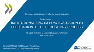 Breakout session 1
INSTITUTIONALISING EX POST EVALUATION TO
FEED BACK INTO THE REGULATORY PROCESS
9th OECD Conference on Measuring Regulatory Performance
Lisbon, 20-21 June 2017
Processes and institutions for effective ex post evaluation
Céline KAUFFMANN, OECD Regulatory Policy Division
Rebecca SCHULTZ, OECD Regulatory Policy Division
 