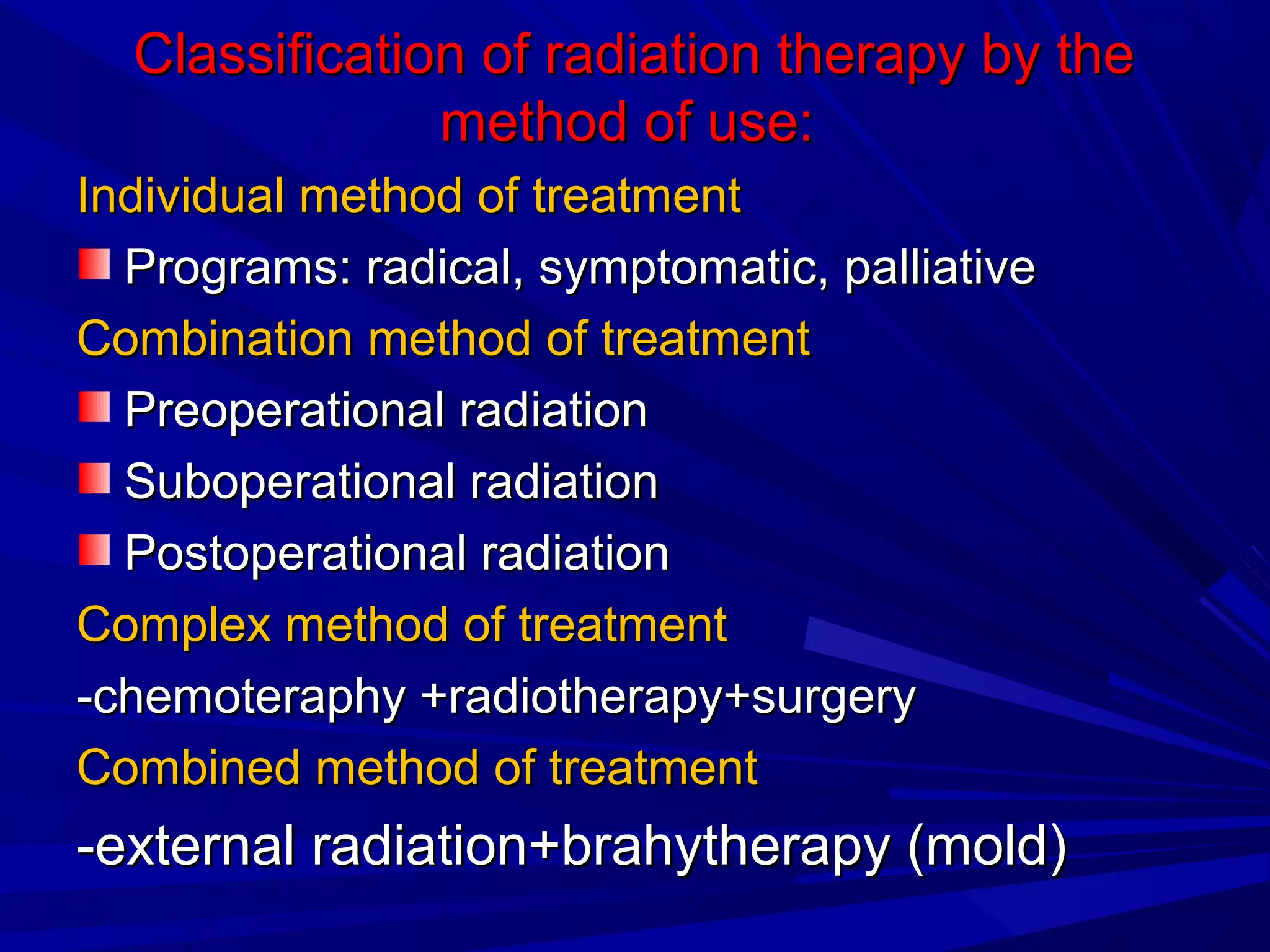 Classification of radiation therapy by theClassification of radiation therapy by the
method of use:method of use:
Individual method of treatmentIndividual method of treatment
Programs: radical, symptomatic, palliativePrograms: radical, symptomatic, palliative
Combination method of treatmentCombination method of treatment
Preoperational radiationPreoperational radiation
Suboperational radiationSuboperational radiation
Postoperational radiationPostoperational radiation
Complex method of treatmentComplex method of treatment
-chemoteraphy +radiotherapy+surgery-chemoteraphy +radiotherapy+surgery
Combined method of treatmentCombined method of treatment
-external radiation+brahytherapy (mold)-external radiation+brahytherapy (mold)
 