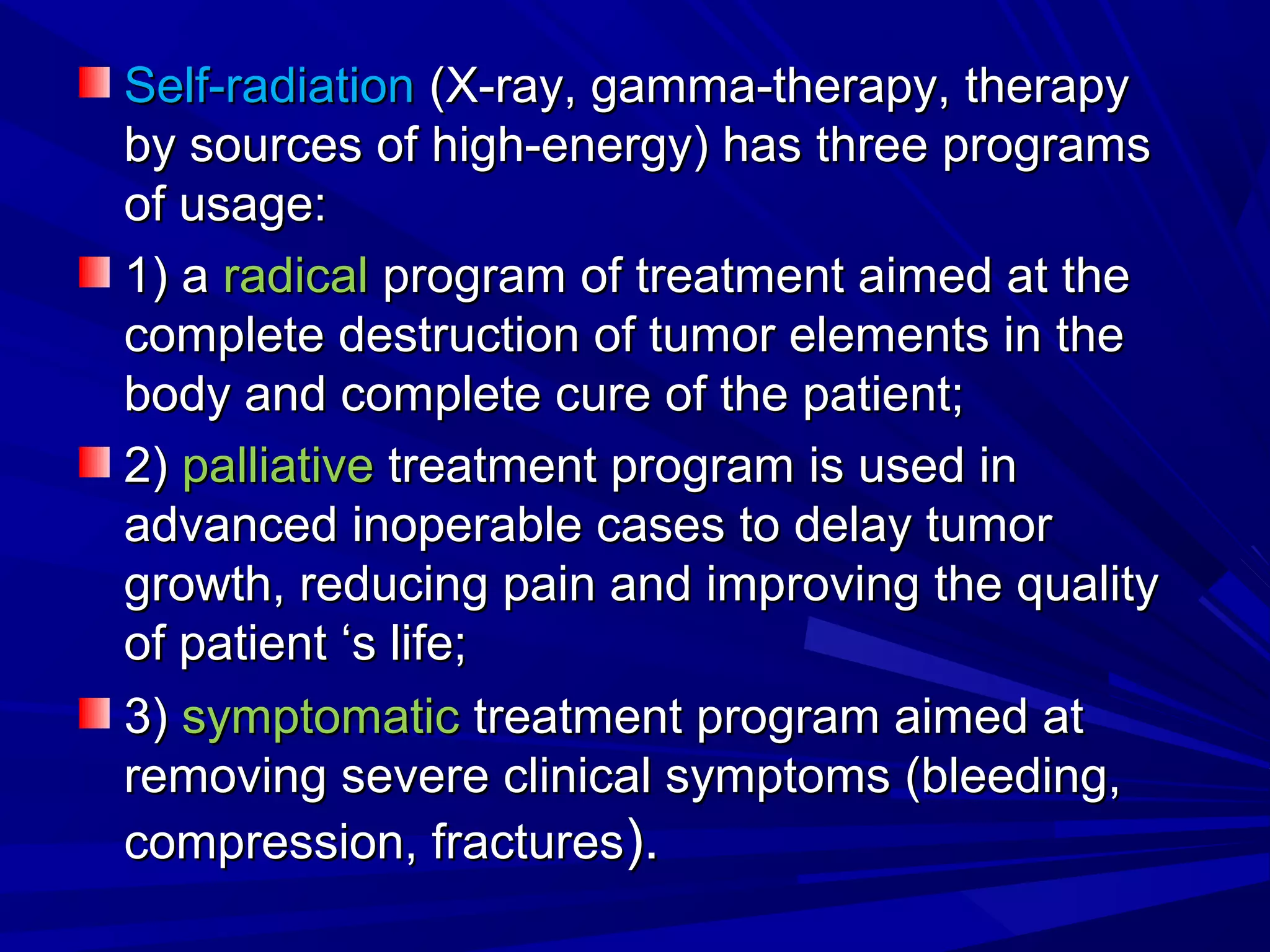 Self-radiationSelf-radiation (X-ray, gamma-therapy, therapy(X-ray, gamma-therapy, therapy
by sources of high-energy) has three programsby sources of high-energy) has three programs
of usage:of usage:
1) a1) a radicalradical program of treatment aimed at theprogram of treatment aimed at the
complete destruction of tumor elements in thecomplete destruction of tumor elements in the
body and complete cure of the patient;body and complete cure of the patient;
2)2) palliativepalliative treatment program is used intreatment program is used in
advanced inoperable cases to delay tumoradvanced inoperable cases to delay tumor
growth, reducing pain and improving the qualitygrowth, reducing pain and improving the quality
of patient ‘s life;of patient ‘s life;
3)3) symptomaticsymptomatic treatment program aimed attreatment program aimed at
removing severe clinical symptoms (bleeding,removing severe clinical symptoms (bleeding,
compression, fracturescompression, fractures).).
 
