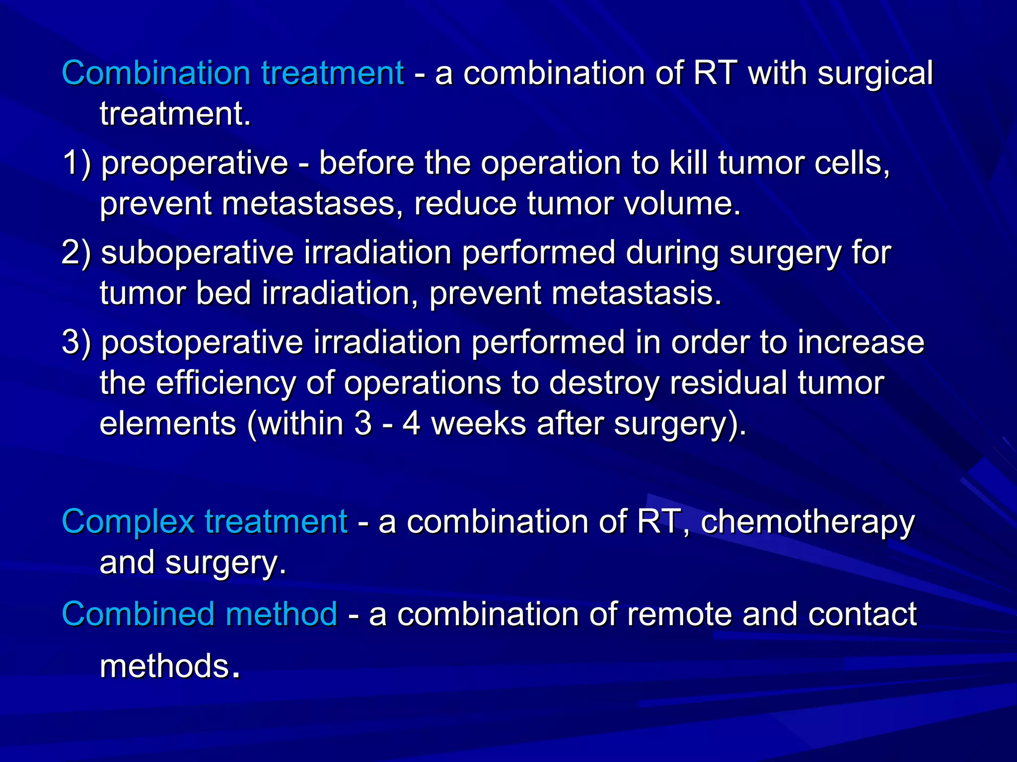 Combination treatmentCombination treatment - a combination of RT with surgical- a combination of RT with surgical
treatment.treatment.
1) preoperative - before the operation to kill tumor cells,1) preoperative - before the operation to kill tumor cells,
prevent metastases, reduce tumor volume.prevent metastases, reduce tumor volume.
2) suboperative irradiation performed during surgery for2) suboperative irradiation performed during surgery for
tumor bed irradiation, prevent metastasis.tumor bed irradiation, prevent metastasis.
3) postoperative irradiation performed in order to increase3) postoperative irradiation performed in order to increase
the efficiency of operations to destroy residual tumorthe efficiency of operations to destroy residual tumor
elements (within 3 - 4 weeks after surgery).elements (within 3 - 4 weeks after surgery).
Complex treatmentComplex treatment - a combination of RT, chemotherapy- a combination of RT, chemotherapy
and surgery.and surgery.
Combined methodCombined method - a combination of remote and contact- a combination of remote and contact
methodsmethods..
 