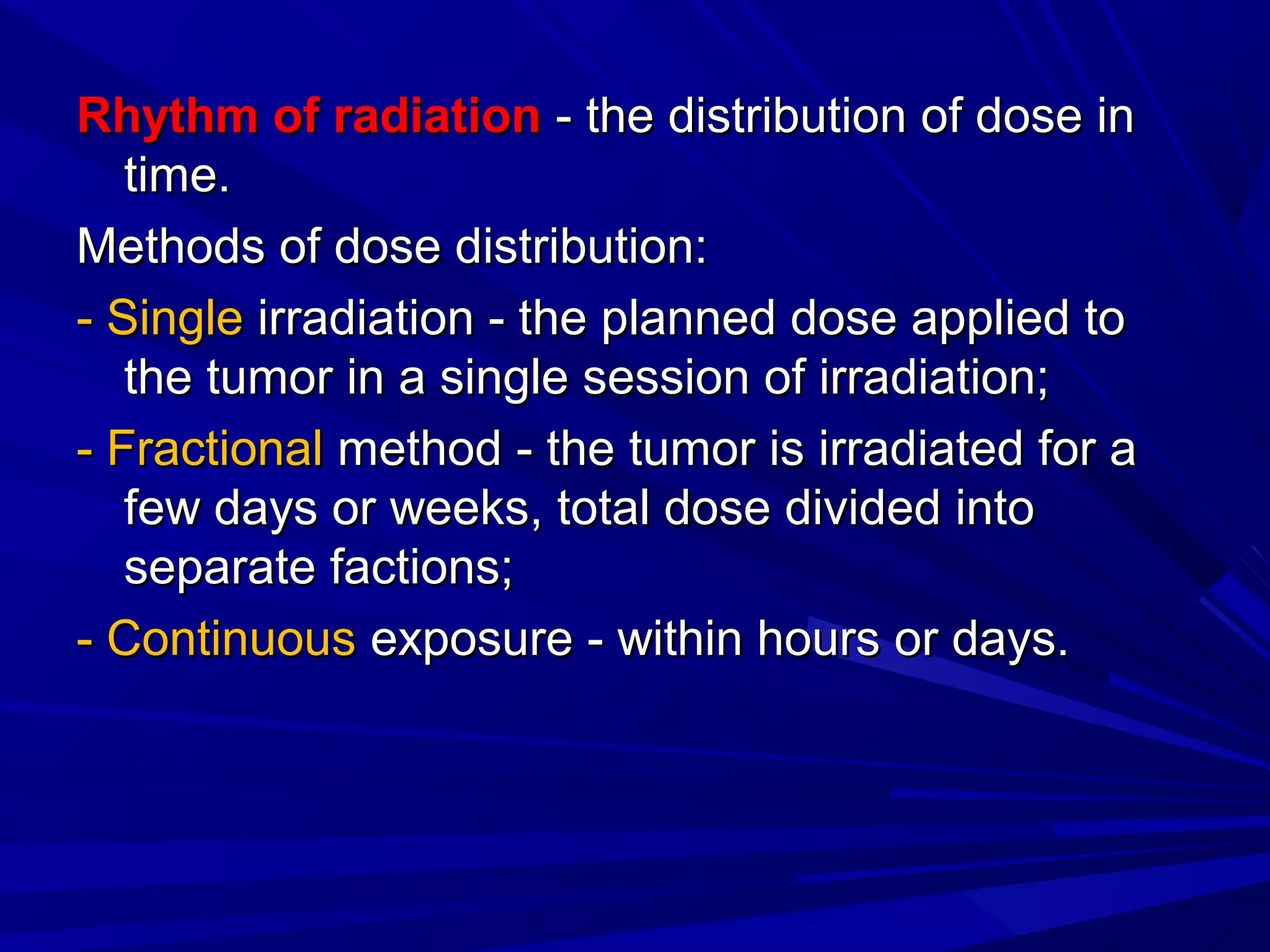 Rhythm of radiationRhythm of radiation - the distribution of dose in- the distribution of dose in
time.time.
Methods of dose distribution:Methods of dose distribution:
- Single- Single irradiation - the planned dose applied toirradiation - the planned dose applied to
the tumor in a single session of irradiation;the tumor in a single session of irradiation;
- Fractional- Fractional method - the tumor is irradiated for amethod - the tumor is irradiated for a
few days or weeks, total dose divided intofew days or weeks, total dose divided into
separate factions;separate factions;
- Continuous- Continuous exposure - within hours or days.exposure - within hours or days.
 