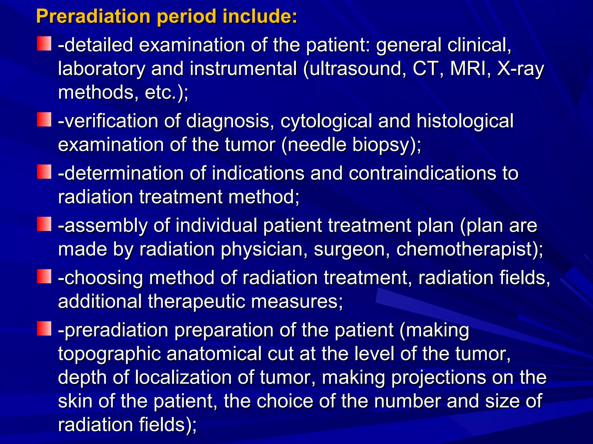 PreradiationPreradiation period include:period include:
-detailed examination of the patient: general clinical,-detailed examination of the patient: general clinical,
laboratory and instrumental (ultrasound, CT, MRI, X-raylaboratory and instrumental (ultrasound, CT, MRI, X-ray
methods, etc.)methods, etc.);;
-verification of diagnosis, cytological and histological-verification of diagnosis, cytological and histological
examination of the tumor (needle biopsy)examination of the tumor (needle biopsy);;
--determination of indications and contraindications todetermination of indications and contraindications to
radiation treatment methodradiation treatment method;;
-assembly of individual patient treatment plan (plan are-assembly of individual patient treatment plan (plan are
made bymade by radiaradiationtion physician, surgeon,physician, surgeon, cchemotheraphemotherapistist));;
-cho-choosingosing method of radiation treatment, radiation fields,method of radiation treatment, radiation fields,
additional therapeutic measuresadditional therapeutic measures;;
--preradiationpreradiation preparation of the patient (makingpreparation of the patient (making
topographic anatomical cut at the level of the tumor,topographic anatomical cut at the level of the tumor,
depthdepth of localization of tumorof localization of tumor, making projections on the, making projections on the
skin of the patient, the choice of the number and size ofskin of the patient, the choice of the number and size of
radiation fields)radiation fields);;
 