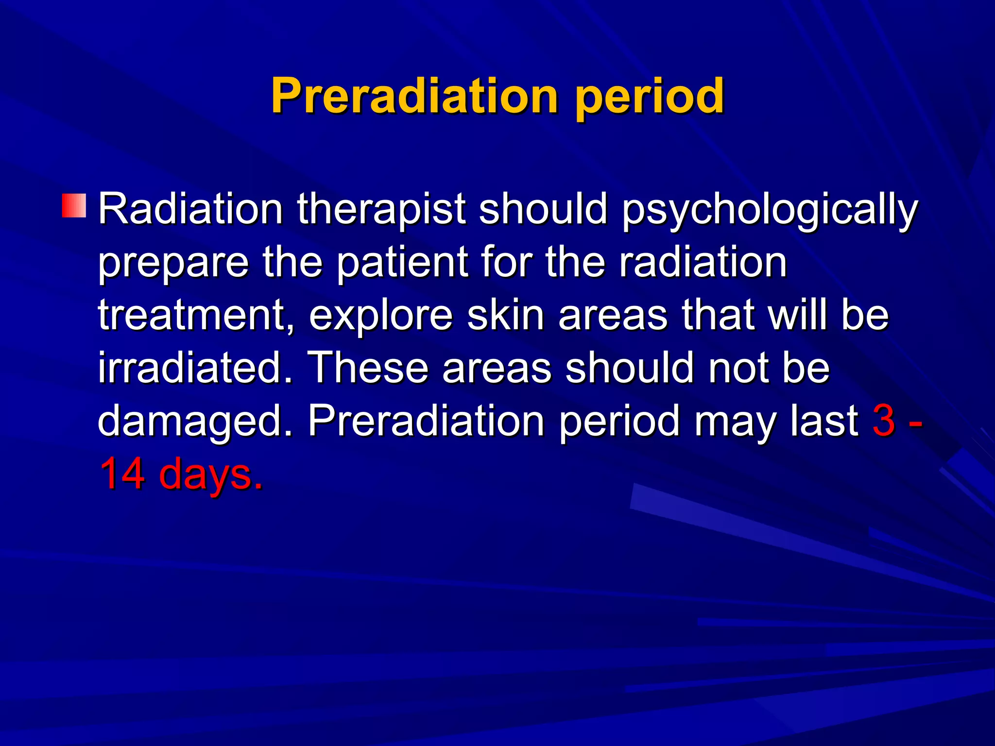 PreradiationPreradiation periodperiod
Radiation therapist should psychologicallyRadiation therapist should psychologically
prepare the patient for the radiationprepare the patient for the radiation
treatment, exploretreatment, explore skinskin areasareas that will bethat will be
irradiatedirradiated. These areas should not be. These areas should not be
damaged.damaged. PreradiationPreradiation period may lastperiod may last 3 -3 -
14 days.14 days.
 