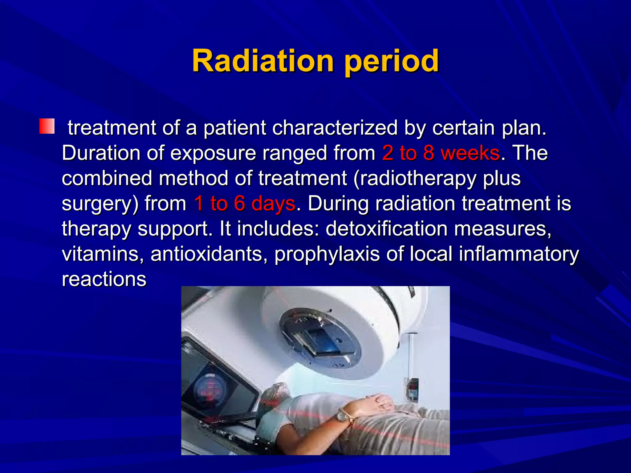 Radiation periodRadiation period
treatment of a patient characterized by certaintreatment of a patient characterized by certain planplan..
Duration of exposure ranged fromDuration of exposure ranged from 2 to 8 weeks2 to 8 weeks. The. The
combined method of treatment (radiotherapy pluscombined method of treatment (radiotherapy plus
surgery) fromsurgery) from 1 to 6 days1 to 6 days. During radiation treatment is. During radiation treatment is
therapy support. It includes: detoxification measures,therapy support. It includes: detoxification measures,
vitaminvitaminss, antioxidants, antioxidants,, prophylaxisprophylaxis ofof local inflammatorylocal inflammatory
reactionsreactions
 
