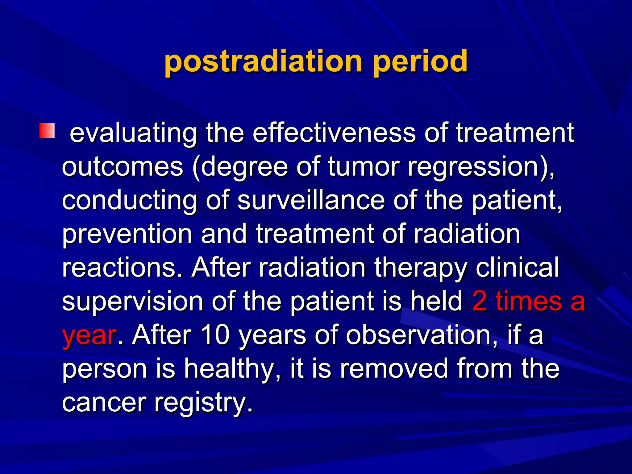postradiationpostradiation periodperiod
evaluatevaluatinging the effectiveness of treatmentthe effectiveness of treatment
outcomes (degree of tumor regression),outcomes (degree of tumor regression),
conductconducting ofing of surveillance of the patient,surveillance of the patient,
prevention and treatment of radiationprevention and treatment of radiation
reactions. After radiation therapy clinicalreactions. After radiation therapy clinical
supervision of the patient is heldsupervision of the patient is held 2 times a2 times a
yearyear. After 10 years of observation, if a. After 10 years of observation, if a
person is healthy, it is removed from theperson is healthy, it is removed from the
cancer registry.cancer registry.
 
