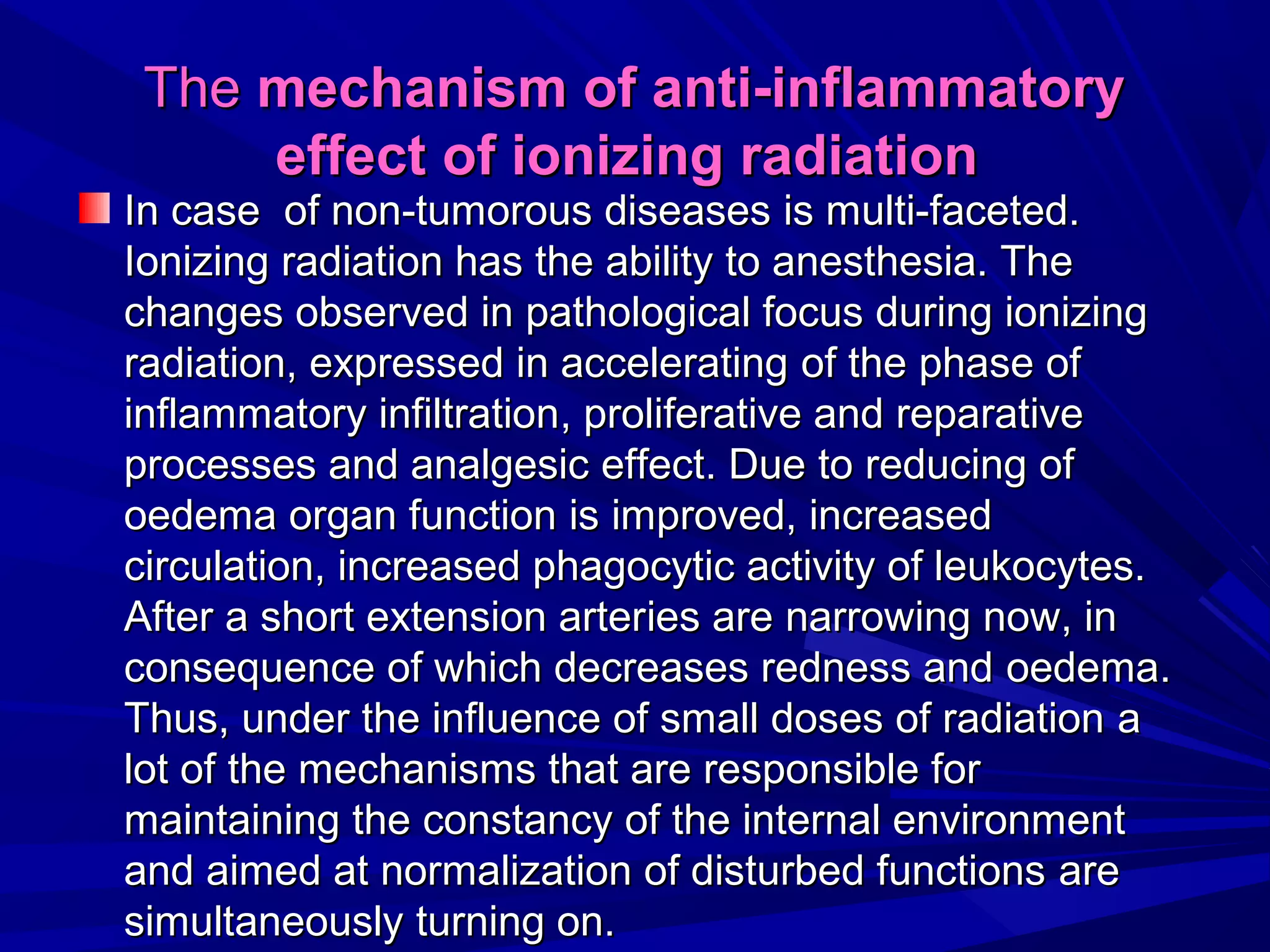 TheThe mechanism of anti-inflammatorymechanism of anti-inflammatory
effecteffect of ionizing radiationof ionizing radiation
IInn casecase of non-tumorous diseasesof non-tumorous diseases is multi-is multi-faceted.faceted.
Ionizing radiation has the ability to anesthesia. TheIonizing radiation has the ability to anesthesia. The
changes observed in pathological focus during ionizingchanges observed in pathological focus during ionizing
radiation, expressed in acceleratingradiation, expressed in accelerating of theof the phasephase ofof
inflammatory infiltrationinflammatory infiltration,, proliferative and reparativeproliferative and reparative
processes and analgesicprocesses and analgesic effecteffect. Due. Due toto reducreducing ofing of
oedemaoedema organ functionorgan function isis improved, increasedimproved, increased
circulation, increased phagocytic activity of leukocytes.circulation, increased phagocytic activity of leukocytes.
After a short extension arterAfter a short extension arteries areies are narrownarrowing nowing now, in, in
consequence of which decreases redness andconsequence of which decreases redness and oedemaoedema..
Thus, under the influence of small doses of radiationThus, under the influence of small doses of radiation aa
lot oflot of the mechanisms that are responsible forthe mechanisms that are responsible for
maintaining the constancy of the internal environmentmaintaining the constancy of the internal environment
and aimed at normalization of disturbed functionsand aimed at normalization of disturbed functions areare
simultaneouslysimultaneously turning onturning on..
 