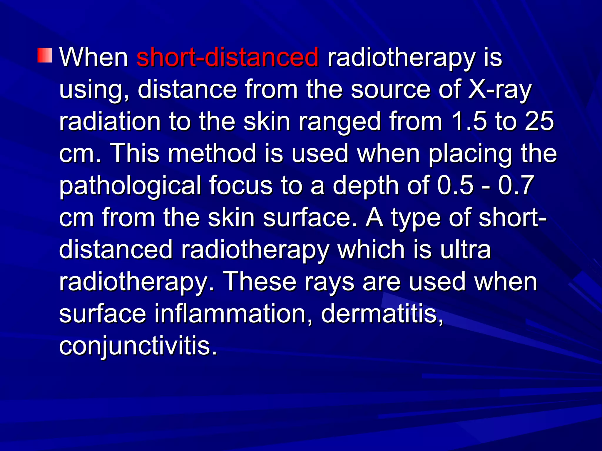 WhenWhen short-distancedshort-distanced radiotherapy isradiotherapy is
using, distance from the source of X-rayusing, distance from the source of X-ray
radiation to the skin ranged from 1.5 to 25radiation to the skin ranged from 1.5 to 25
cm. This method is used when placing thecm. This method is used when placing the
pathological focus to a depth of 0.5 - 0.7pathological focus to a depth of 0.5 - 0.7
cm from the skin surface. A type of short-cm from the skin surface. A type of short-
distanced radiotherapy which is ultradistanced radiotherapy which is ultra
radiotherapy. These rays are used whenradiotherapy. These rays are used when
surface inflammation, dermatitis,surface inflammation, dermatitis,
conjunctivitis.conjunctivitis.
 