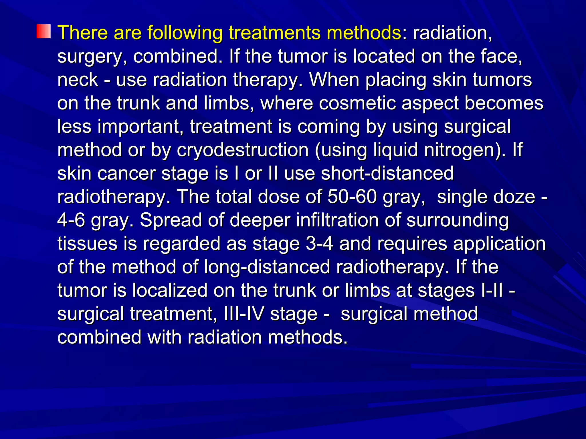 There are following treatments methodsThere are following treatments methods: radiation,: radiation,
surgery, combined. If the tumor is located on the face,surgery, combined. If the tumor is located on the face,
neck - use radiation therapy. When placing skin tumorsneck - use radiation therapy. When placing skin tumors
on the trunk and limbs, where cosmetic aspect becomeson the trunk and limbs, where cosmetic aspect becomes
less important, treatment is coming by using surgicalless important, treatment is coming by using surgical
method or by cryodestruction (using liquid nitrogen). Ifmethod or by cryodestruction (using liquid nitrogen). If
skin cancer stage is I or II use short-distancedskin cancer stage is I or II use short-distanced
radiotherapy. The total dose of 50-60 gray, single doze -radiotherapy. The total dose of 50-60 gray, single doze -
4-6 gray. Spread of deeper infiltration of surrounding4-6 gray. Spread of deeper infiltration of surrounding
tissues is regarded as stage 3-4 and requires applicationtissues is regarded as stage 3-4 and requires application
of the method of long-distanced radiotherapy. If theof the method of long-distanced radiotherapy. If the
tumor is localized on the trunk or limbs at stages I-II -tumor is localized on the trunk or limbs at stages I-II -
surgical treatment, III-IV stage - surgical methodsurgical treatment, III-IV stage - surgical method
combined with radiation methods.combined with radiation methods.
 