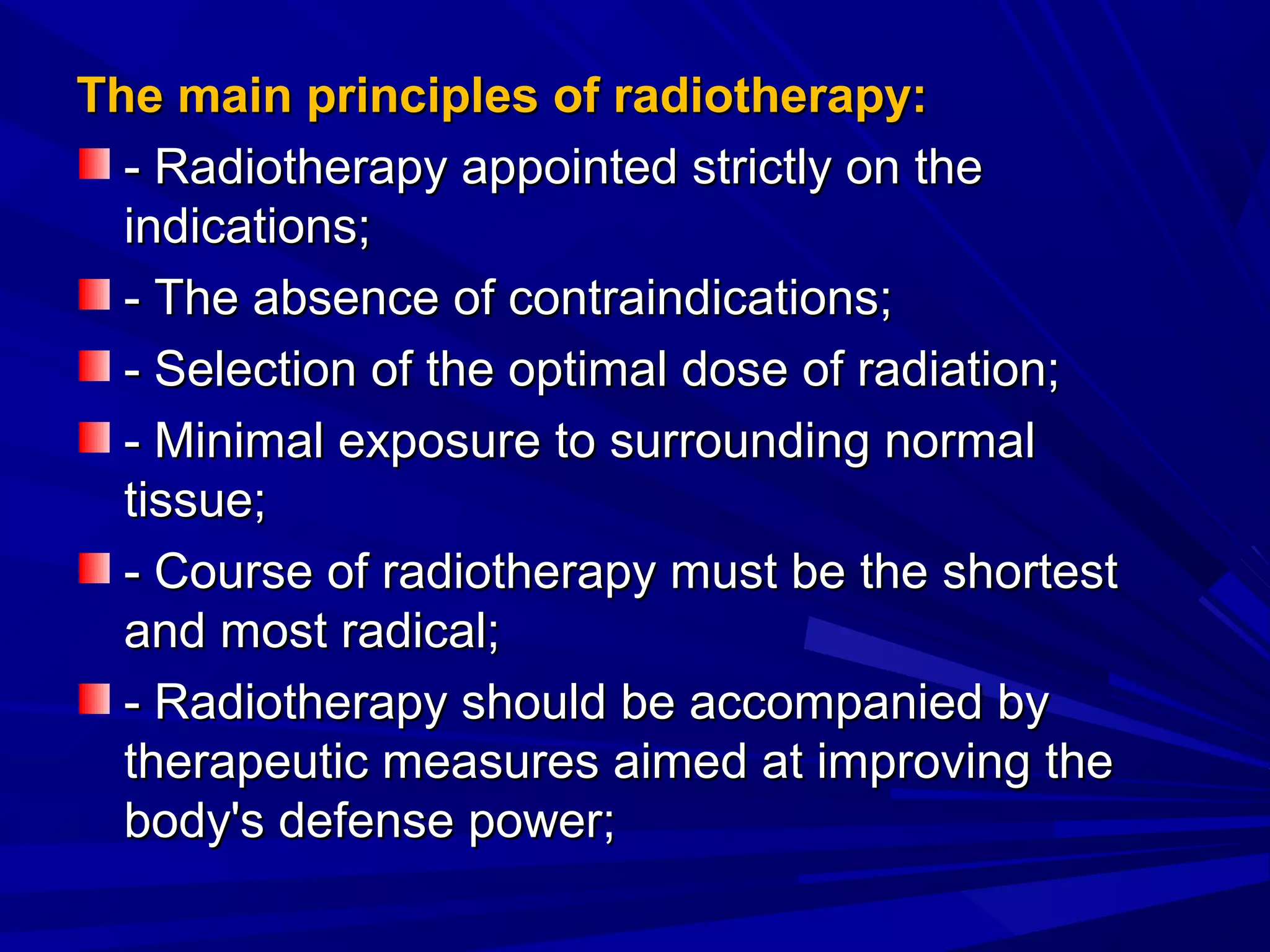 The main principles of radiotherapy:The main principles of radiotherapy:
- Radiotherapy appointed strictly on the- Radiotherapy appointed strictly on the
indications;indications;
- The absence of contraindications;- The absence of contraindications;
- Selection of the optimal dose of radiation;- Selection of the optimal dose of radiation;
- Minimal exposure to surrounding normal- Minimal exposure to surrounding normal
tissue;tissue;
- Course of radiotherapy must be the shortest- Course of radiotherapy must be the shortest
and most radical;and most radical;
- Radiotherapy should be accompanied by- Radiotherapy should be accompanied by
therapeutic measures aimed at improving thetherapeutic measures aimed at improving the
body's defense power;body's defense power;
 