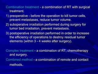 Combination treatmentCombination treatment - a combination of RT with surgical- a combination of RT with surgical
treatment.treatment.
1) preoperative - before the operation to kill tumor cells,1) preoperative - before the operation to kill tumor cells,
prevent metastases, reduce tumor volume.prevent metastases, reduce tumor volume.
2) suboperative irradiation performed during surgery for2) suboperative irradiation performed during surgery for
tumor bed irradiation, prevent metastasis.tumor bed irradiation, prevent metastasis.
3) postoperative irradiation performed in order to increase3) postoperative irradiation performed in order to increase
the efficiency of operations to destroy residual tumorthe efficiency of operations to destroy residual tumor
elements (within 3 - 4 weeks after surgery).elements (within 3 - 4 weeks after surgery).
Complex treatmentComplex treatment - a combination of RT, chemotherapy- a combination of RT, chemotherapy
and surgery.and surgery.
Combined methodCombined method - a combination of remote and contact- a combination of remote and contact
methodsmethods..
 