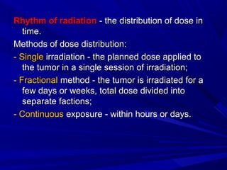 Rhythm of radiationRhythm of radiation - the distribution of dose in- the distribution of dose in
time.time.
Methods of dose distribution:Methods of dose distribution:
- Single- Single irradiation - the planned dose applied toirradiation - the planned dose applied to
the tumor in a single session of irradiation;the tumor in a single session of irradiation;
- Fractional- Fractional method - the tumor is irradiated for amethod - the tumor is irradiated for a
few days or weeks, total dose divided intofew days or weeks, total dose divided into
separate factions;separate factions;
- Continuous- Continuous exposure - within hours or days.exposure - within hours or days.
 