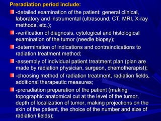 PreradiationPreradiation period include:period include:
-detailed examination of the patient: general clinical,-detailed examination of the patient: general clinical,
laboratory and instrumental (ultrasound, CT, MRI, X-raylaboratory and instrumental (ultrasound, CT, MRI, X-ray
methods, etc.)methods, etc.);;
-verification of diagnosis, cytological and histological-verification of diagnosis, cytological and histological
examination of the tumor (needle biopsy)examination of the tumor (needle biopsy);;
--determination of indications and contraindications todetermination of indications and contraindications to
radiation treatment methodradiation treatment method;;
-assembly of individual patient treatment plan (plan are-assembly of individual patient treatment plan (plan are
made bymade by radiaradiationtion physician, surgeon,physician, surgeon, cchemotheraphemotherapistist));;
-cho-choosingosing method of radiation treatment, radiation fields,method of radiation treatment, radiation fields,
additional therapeutic measuresadditional therapeutic measures;;
--preradiationpreradiation preparation of the patient (makingpreparation of the patient (making
topographic anatomical cut at the level of the tumor,topographic anatomical cut at the level of the tumor,
depthdepth of localization of tumorof localization of tumor, making projections on the, making projections on the
skin of the patient, the choice of the number and size ofskin of the patient, the choice of the number and size of
radiation fields)radiation fields);;
 